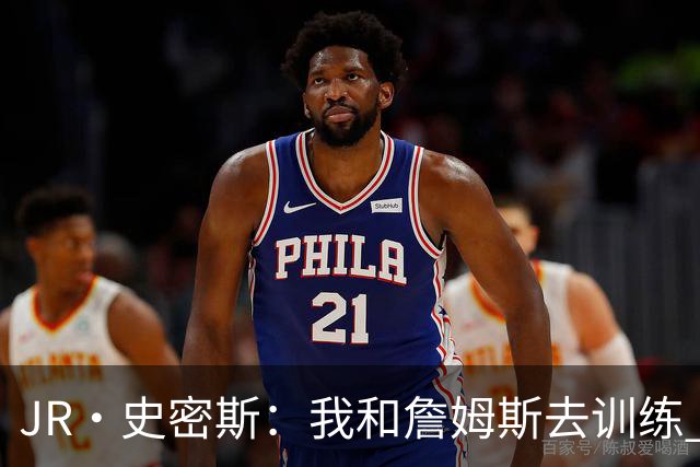 JR·史密斯：我和詹姆斯去训练 当天他独自加练三次都不告诉我